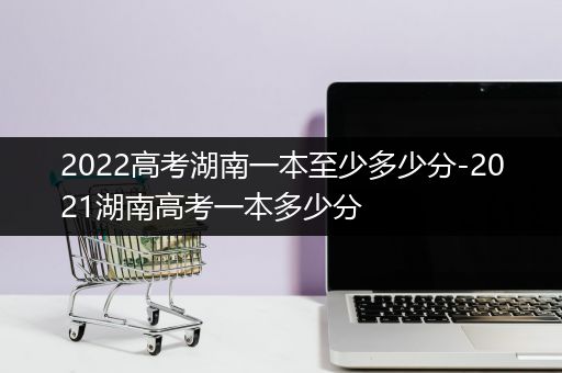 2022高考湖南一本至少多少分-2021湖南高考一本多少分
